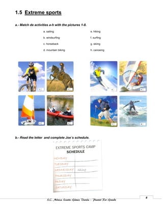 1.5 Extreme sports

a.- Match de activities a-h with the pictures 1-8.

                   a. sailing                          e. hiking

                   b. windsurfing                      f. surfing

                   c. horseback                        g. skiing

                   d. mountain biking                  h. canoeing




b.- Read the letter and complete Joe´s schedule.




                                                                              8
                      L.C. Mónica Lizette Gámez Varela – Plantel Rio Grande
 