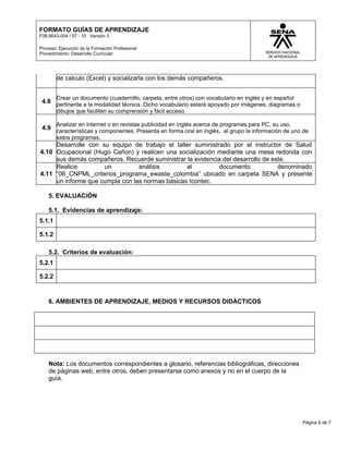 FORMATO GUÍAS DE APRENDIZAJE
F08-9543-004 / 07 - 10 Versión 3

Proceso: Ejecución de la Formación Profesional
Procedimiento: Desarrollo Curricular




        de calculo (Excel) y socializarla con los demás compañeros.


        Crear un documento (cuadernillo, carpeta, entre otros) con vocabulario en inglés y en español
 4.8 pertinente a la modalidad técnica. Dicho vocabulario estará apoyado por imágenes, diagramas o
        dibujos que faciliten su comprensión y fácil acceso.

        Analizar en Internet o en revistas publicidad en inglés acerca de programas para PC, su uso,
 4.9 características y componentes. Presenta en forma oral en inglés, al grupo la información de uno de
        estos programas.
     Desarrolle con su equipo de trabajo el taller suministrado por el instructor de Salud
4.10 Ocupacional (Hugo Cañon) y realicen una socialización mediante una mesa redonda con
     sus demás compañeros. Recuerde suministrar la evidencia del desarrollo de este.
     Realice         un          análisis        al         documento            denominado
4.11 “06_CNPML_criterios_programa_ewaste_colombia” ubicado en carpeta SENA y presente
     un informe que cumpla con las normas básicas Icontec.

    5. EVALUACIÓN

    5.1. Evidencias de aprendizaje:
5.1.1

5.1.2

    5.2. Criterios de evaluación:
5.2.1

5.2.2


    6. AMBIENTES DE APRENDIZAJE, MEDIOS Y RECURSOS DIDÁCTICOS




    Nota: Los documentos correspondientes a glosario, referencias bibliográficas, direcciones
    de páginas web, entre otros, deben presentarse como anexos y no en el cuerpo de la
    guía.




                                                                                                        Página 6 de 7
 
