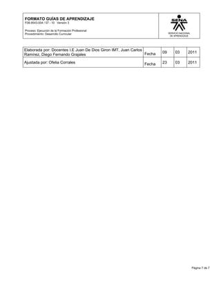 FORMATO GUÍAS DE APRENDIZAJE
F08-9543-004 / 07 - 10 Versión 3

Proceso: Ejecución de la Formación Profesional
Procedimiento: Desarrollo Curricular




Elaborada por: Docentes I.E Juan De Dios Giron IMT, Juan Carlos
                                                                Fecha   09   03   2011
Ramírez, Diego Fernando Grajales
Ajustada por: Ofelia Corrales                                  Fecha    23   03   2011




                                                                                   Página 7 de 7
 