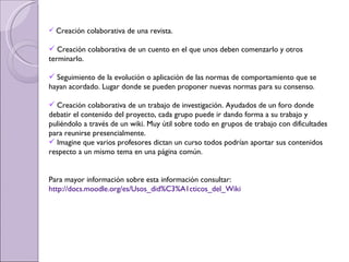 Creación colaborativa de una revista.  Creación colaborativa de un cuento en el que unos deben comenzarlo y otros terminarlo.  Seguimiento de la evolución o aplicación de las normas de comportamiento que se hayan acordado. Lugar donde se pueden proponer nuevas normas para su consenso.  Creación colaborativa de un trabajo de investigación. Ayudados de un foro donde debatir el contenido del proyecto, cada grupo puede ir dando forma a su trabajo y puliéndolo a través de un wiki. Muy útil sobre todo en grupos de trabajo con dificultades para reunirse presencialmente.  Imagine que varios profesores dictan un curso todos podrían aportar sus contenidos respecto a un mismo tema en una página común.  Para mayor información sobre esta información consultar:  http://docs.moodle.org/es/Usos_did%C3%A1cticos_del_Wiki 