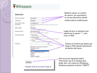Una vez ya has ingresado toda la información que se te solicitan para poder abrir una cuenta en Wikispaces, finalizamos pulsando el botón “ÚNETE” Deberás colocar un nombre de usuario, una contraseña y un correo electrónico donde recibas todas la notificaciones . Luego de esto, es necesario que selecciones la opción “ Si”  para crear tu Wiki. Colocas el nombre que deseas que tenga tu Wiki además del permiso de edición del mismo 