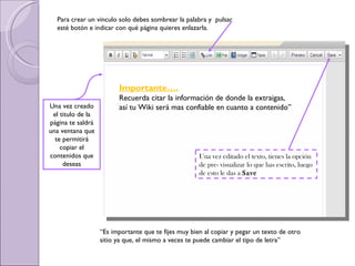 Una vez creado el titulo de la página te saldrá una ventana que te permitirá copiar el contenidos que deseas Una vez editado el texto, tienes la opción de pre- visualizar lo que has escrito, luego de esto le das a  Save   “ Es importante que te fijes muy bien al copiar y pegar un texto de otro sitio ya que, el mismo a veces te puede cambiar el tipo de letra” Importante…. Recuerda citar la información de donde la extraigas, así tu Wiki será mas confiable en cuanto a contenido” Para crear un vinculo solo debes sombrear la palabra y  pulsar esté botón e indicar con qué página quieres enlazarla. 