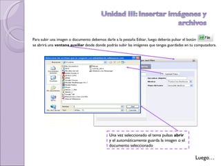 Para subir una imagen o documento debemos darle a la pestaña Editar, luego deberás pulsar el botón  se abrirá una  ventana auxiliar  desde donde podrás subir las imágenes que tengas guardadas en tu computadora. Luego… Una vez seleccionado el tema pulsas  abrir   y el automáticamente guarda la imagen o el documento seleccionado 