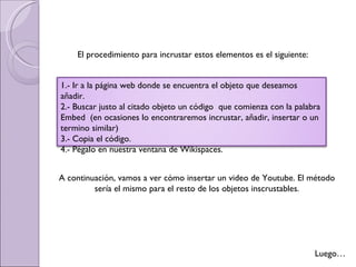 Luego… El procedimiento para incrustar estos elementos es el siguiente: 1.- Ir a la página web donde se encuentra el objeto que deseamos añadir. 2.- Buscar justo al citado objeto un código  que comienza con la palabra Embed  (en ocasiones lo encontraremos incrustar, añadir, insertar o un termino similar) 3.- Copia el código. 4.- Pégalo en nuestra ventana de Wikispaces. A continuación, vamos a ver cómo insertar un video de Youtube. El método sería el mismo para el resto de los objetos inscrustables. 