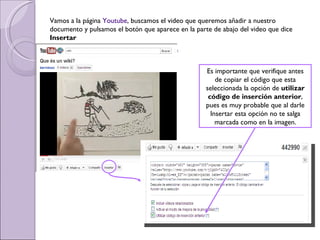 Vamos a la página  Youtube , buscamos el video que queremos añadir a nuestro documento y pulsamos el botón que aparece en la parte de abajo del video que dice  Insertar Es importante que verifique antes de copiar el código que esta seleccionada la opción de  utilizar código de inserción anterior , pues es muy probable que al darle Insertar esta opción no te salga marcada como en la imagen. 