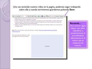 Una vez teniendo nuestro video en la pagina, podemos segur trabajando sobre ella y cuando terminemos guardamos pulsando  Save Recuerda… Para insertar algún objeto, sea video, calendario o presentaciones el procedimiento básicamente es el mismo que te acabamos de mostrar. 