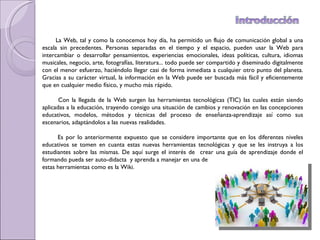 La Web, tal y como la conocemos hoy día, ha permitido un flujo de comunicación global a una escala sin precedentes. Personas separadas en el tiempo y el espacio, pueden usar la Web para intercambiar o desarrollar pensamientos, experiencias emocionales, ideas políticas, cultura, idiomas musicales, negocio, arte, fotografías, literatura... todo puede ser compartido y diseminado digitalmente con el menor esfuerzo, haciéndolo llegar casi de forma inmediata a cualquier otro punto del planeta. Gracias a su carácter virtual, la información en la Web puede ser buscada más fácil y eficientemente que en cualquier medio físico, y mucho más rápido.  Con la llegada de la Web surgen las herramientas tecnológicas (TIC) las cuales están siendo aplicadas a la educación, trayendo consigo una situación de cambios y renovación en las concepciones educativos, modelos, métodos y técnicas del proceso de enseñanza-aprendizaje así como sus escenarios,  adaptándolos a las nuevas realidades. Es por lo anteriormente expuesto que se considere importante que en los diferentes niveles educativos se tomen en cuanta estas nuevas herramientas tecnológicas y que se les instruya a los estudiantes sobre las mismas. De aquí surge el interés de  crear una guía de aprendizaje donde el formando pueda ser auto-didacta  y aprenda a manejar en una de  estas herramientas como es la Wiki. 
