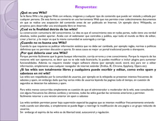 Respuestas: ¿Qué es una Wiki? Se le llama Wiki a las páginas Web con enlaces, imágenes y cualquier tipo de contenido que puede ser visitada y editada por cualquier persona. De esta forma se convierte en una herramienta Web que nos permite crear colectivamente documentos sin que se realice una aceptación del contenido antes de ser publicado en Internet. Un ejemplo claro: Wikipedia, un proyecto para desarrollar una enciclopedia libre en Internet. ¿Cual es la finalidad detrás de las wikis? La construcción comunitaria del conocimiento. La idea es que el conocimiento esta en todas partes, nadie tiene una verdad absoluta, todos pueden aportar. Acaba con el webmaster que centraliza y publica, aquí todo el mundo es libre de editar, crear y borrar, y lo mejor es que la misma comunidad se autoregula y corrige.  ¿Cuando no es buena una Wiki? Cuando lo que requieres es publicar información estática que no debe ser cambiada, por ejemplo reglas, normas o políticas definitivas que no permiten discusión o aporte. En estos casos es mejor un portal tradicional joomla o sharepoint. ¿Por qué debería usar una Wiki? Porque permite fácilmente que la gente busque información, corrija errores y cree conocimiento. Porque la mayoría de los motores wiki son opensurce, es decir que no te vale nada licenciarlo, lo puedes modificar e incluir plugins para aumentar funcionalidades. Además no requiere instalar ningún software cliente (por ejemplo excel, word, etc) para ver o editar información, simplemente usas cualquier navegador de internet estándar (firefox, IE, Chrome, Epiphany, Opera etc).  ¿Si las wikis son totalmente libres y cualquiera puede escribir y editar, como evito spam y saboteos en mi wiki? Las wikis son respaldadas por la comunidad de usuarios, por ejemplo en la wikipedia se presentan intentos frecuentes de saboteo y spam, sin embargo dado que hay varios miles de usuarios leyendo las paginas todo el tiempo, en cuestión de segundos se detectan los saboteos y spam. Para wikis menos concurridas simplemente es cuestión de que el administrador o moderador de la wiki, este consultando con alguna frecuencia los últimos cambios y versiones, todas las wikis guardan las versiones anteriores y permiten fácilmente retornar a una versión anterior sin spam o saboteo Las wikis también permiten poner bajo supervisión especial las paginas que se intentan modificar frecuentemente enviando mails cuando son alteradas, o simplemente se puede llegar a restringir la modificación de una pagina a un grupo reducido de usuarios. Sin  embargo el espíritu de las wikis es de libertad total, autocontrol y regulación.  