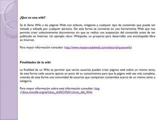 ¿Que es una wiki?   Se le llama Wiki a las páginas Web con enlaces, imágenes y cualquier tipo de contenido que puede ser visitada y editada por cualquier persona. De esta forma se convierte en una herramienta Web que nos permite crear colectivamente documentos sin que se realice una aceptación del contenido antes de ser publicado en Internet. Un ejemplo claro: Wikipedia, un proyecto para desarrollar una enciclopedia libre en Internet. Para mayor información consultar:  http ://www.maestrosdelweb.com/editorial/queeswiki /     Finalidades de la wiki   La finalidad de un Wiki es permitir que varios usuarios puedan crear páginas web sobre un mismo tema, de esta forma cada usuario aporta un poco de su conocimiento para que la página web sea más completa, creando de esta forma una comunidad de usuarios que comparten contenidos acerca de un mismo tema o categoría. Para mayor información sobre esta información consultar:  http ://docs.moodle.org/es/Usos_did%C3%A1cticos_del_Wiki 