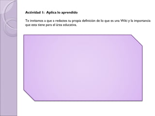 Actividad 1:  Aplica lo aprendido Te invitamos a que a redactes tu propia definición de lo que es una Wiki y la importancia que esta tiene para el área educativa. 