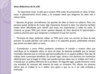 Usos didácticos de la wiki Es importante tener un plan para nuestro Wiki antes de presentarlo en clase. O bien, hacer el planteamiento entre todos y no empezar hasta que tengamos las ideas más o menos claras.  Apuntes de grupo: normalmente, los apuntes de clase se hacen en solitario. Pero una persona puede olvidarse de anotar algo importante durante la clase. Los alumnos también suelen tener dificultades para decidir qué cosas son importantes y cuáles no tanto. Si creamos un grupo Wiki para tomar apuntes después de clase daremos la oportunidad a nuestros alumnos para que compartan y comparen lo que han escrito.  Tormenta de ideas: podemos utilizar un Wiki para crear una versión en línea de este proceso. Se puede plantear con toda la clase o en pequeños grupos, pidiéndoles siempre que envíen sus ideas sobre un tema.  Contribución a otros Wikis: podemos considerar el mandar a nuestra clase que contribuya en la wikipedia sobre un tema de clase. Es bastante probable que se sienten motivados sabiendo que su artículo aparecerá publicado en un espacio público. Este tipo de trabajo tiene numerosos beneficios. En primer lugar, ofrece a los alumnos una motivación adicional para que lo hagan lo mejor que puedan porque saben que su trabajo será visto y criticado por un público diferente de su profesor. En segundo lugar, puede funcionar como una actividad de resumen del material de todo un trimestre. Por último, los alumnos sabrán que su trabajo lo va a utilizar otra gente y que no va a ser sólo evaluado y archivado. 