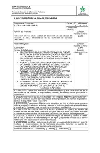 GUÍA DE APRENDIZAJE
F08-9534-011/07-10 Versión 1
Proceso de Ejecución de la Formación Profesional
Procedimiento de Desarrollo Curricular. Modelo de
Mejora Continua
1. IDENTIFICACIÓN DE LA GUIADE APRENDIZAJE
Programa de Formación:
TO GESTION EMPRESARIAL
Fecha: DD / MM / AAAA
5 10 2012
Consecutivo:
GAGE 03
Nombre del Proyecto:
FORMACION DE UN GRUPO ASESOR EN EJECUCION DE LOS PLANES DE
NEGOCIOS E IDEAS PRODUCTIVAS EN EL MUNICIPIO DE CUASPUD
CARLOSAMA.
Duración
máxima en horas
2.500
Fase del Proyecto:
EJECUCION
Duración
máxima en horas
2.370
Nombre de la Actividad:
 RECONOCER LOS CONCEPTOS DE SERVICIO AL CLIENTE
IMPORTANCIA, ESTRATEGIAS DE ATENCIÓN A TRAVÉS DE
LOS DIFERENTES MEDIOS TECNOLÓGICOS TELÉFONO,
PBX, INTERNET, INTRANET, CORREO-E, FAX, CELULAR, IP,
DISPOS (1,2)
 APLICAR LOS PROTOCOLOS E IDENTIDAD CORPORATIVA
EN LA PRESTACIÓN DEL SERVICIO Y LAS POLÍTICAS DE
LAS UNIDADES DE NEGOCIO, DE ACUERDO CONLOS
ESTÁNDARES DE CALIDAD ESTABLECIDOS. (3,4)
 EVALUAR LA CALIDAD DE LA PRESTACIÓN DEL SERVICIO
MEDIANTE INSTRUMENTOS COMO ENTREVISTA,
ENCUESTA, CLIENTE FICTICIO, BUZÓN DE SUGERENCIA Y
OTROS QUE TENDRÁ QUE DISEÑAR EL APRENDIZ DE LAS
UNIDADES DE NEGOCIOS (5)
 EL APRENDIZ DE LAS UNIDADES DE PRODUCCIÓNDEL CBA
DISEÑARÁ ESTRATEGIAS PARA LA SATISFACCIÓN DEL
CLIENTE APLICANDO LOS CONCEPTOS DE CRM. (6)
Duración
máxima en horas
110
Resultados de Aprendizaje
1. 21060101001 Utilizar los aplicativos (software-hardware) y sus características, en la
satisfacción de los clientes, el mejoramiento continuo, de acuerdo con las políticas de la
organización.
2. 21060101002 Operar los recursos técnicos y tecnológicos disponibles para la atención y
servicio al cliente de acuerdo con las políticas de la organización, las normas de gestión de
calidad, de seguridad y salud ocupacional
3. 21060101003 Proporcionar diligentemente atención y servicio al cliente, cara a cara en
inglés y en español, aplicando actitudes y valores; el protocolo, la etiqueta y las políticas de
la organización, de acuerdo con los estándares de calidad establecidos.
4. 21060101004 Proporcionar atención y servicio al cliente, en inglés y en español, de
manera efectiva, a través de los medios tecnológicos y los aplicativos disponibles, aplicando
la comunicación empresarial, los estándares de calidad y las políticas de la organización.
5. 21060101005 Verificar la aplicación de las estrategias de atención y servicio al cliente,
cara a cara, a través de medios tecnológicos en inglés y español de acuerdo con la política
institucional y los estándares de calidad establecidos.
6. 21060101006 Identificar soluciones de atención y servicio al cliente interno y externo,
mediante la implementación de la tecnología disponible, teniendo en cuenta los
requerimientos de la unidad administrativa y la organización.
Modalidad de formación: Presencial Virtual Combinada
 