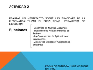 ACTIVIDAD 2 
REALIZAR UN MENTEFACTO SOBRE LAS FUNCIONES DE LA 
INFORMATICA,UTILIZAR EL PREZI COMO HERRAMIENTA DE 
EJECUCIÒN. 
FECHA DE ENTREGA: 15 DE OCTUBRE 
DEL 2014 
Funciones 
-Desarrollo de Nuevas Máquinas 
- Desarrollo de Nuevos Métodos de 
Trabajo 
- La Construcción de Aplicaciones 
Informáticas. 
-Mejorar los Métodos y Aplicaciones 
existentes 
 
