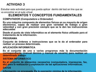 ACTIVIDAD 3 
Estudiar esta actividad para que pueda aplicar dentro del test en line que se 
va encontrar en el aula virtual 
ELEMENTOS Y CONCEPTOS FUNDAMENTALES 
COMPUTADOR (Computadora u Ordenador) 
Es una máquina compuesta de elementos físicos en su mayoría de origen 
electrónico, capaz de realizar una gran variedad de trabajo a gran 
velocidad y con gran precisión siempre que se le den las instrucciones 
adecuadas 
Desde el punto de vista informático es el elemento físico utilizado para el 
tratamiento de la información. 
PROGRAMA 
Conjunto de órdenes o instrucciones que se le da al ordenador para 
realizar un proceso determinado. 
APLICACIÓN INFORMÁTICA 
Es el conjunto de uno o varios programas más la documentación 
correspondiente (manual técnico y manual de usuario) para realizar un 
determinado trabajo. 
SISTEMA INFORMÁTICO 
Es el conjunto de elementos necesarios (computadora, impresoras, fax, 
etc) para la realización y explotación de las aplicaciones informáticas. 
DATOS 
Información no procesada. Es la expresión mínima de la información. 
 