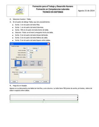 Formación para el Trabajo y Desarrollo Humano 
Formación en Competencias Laborales 
TECNICO EN SISTEMAS 
Agosto 21 de 2014 
2. Seleccione Insertar> Tabla. 
3. En el cuadro de diálogo Tabla, siga este procedimiento: 
■ Escriba 3 en el cuadro de texto Filas. 
■ Escriba 1 en el cuadro de texto Columnas. 
■ Escriba 700 en el cuadro de texto Ancho de tabla. 
■ Seleccione Píxeles en el menú emergente Ancho de tabla. 
■ Escriba 0 en el cuadro de texto Grosor del borde. 
■ Escriba 0 en el cuadro de texto Relleno de celda. 
■ Escriba 0 en el cuadro de texto Espacio entre celdas. 
4. Haga clic en Aceptar. 
Aparece en su documento una tabla con tres filas y una columna. La tabla tiene 700 píxeles de ancho, sin bordes, relleno de celda ni espacio entre celdas. 
 