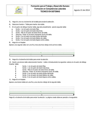Formación para el Trabajo y Desarrollo Humano 
Formación en Competencias Laborales 
TECNICO EN SISTEMAS 
Agosto 21 de 2014 
5. Haga clic una vez a la derecha de la tabla para anular la selección. 
6. Seleccione Insertar> Tabla para insertar otra tabla. 
7. En el cuadro de diálogo Insertar tabla, siga este procedimiento para la segunda tabla: 
■ Escriba 1 en el cuadro de texto Filas. 
■ Escriba 3 en el cuadro de texto Columnas. 
■ Escriba 700 en el cuadro de texto Ancho de tabla. 
■ Seleccione Píxeles en el menú emergente Ancho de tabla. 
■ Escriba 0 en el cuadro de texto Grosor del borde. 
■ Escriba 0 en el cuadro de texto Relleno de celda. 
■ Escriba 0 en el cuadro de texto Espacio entre celdas. 
8. Haga clic en Aceptar. 
Aparece una segunda tabla con una fila y tres columnas debajo de la primera tabla. 
9. Haga clic a la derecha de la tabla para anular la selección. 
10. Inserte una tercera tabla seleccionando Insertar > tabla e introduciendo los siguientes valores en el cuadro de diálogo Insertar tabla: 
■ Escriba 1 en el cuadro de texto Filas. 
■ Escriba 1 en el cuadro de texto Columnas. 
■ Escriba 700 en el cuadro de texto Ancho de tabla. 
■ Seleccione Píxeles en el menú emergente Ancho de tabla. 
■ Escriba 0 en el cuadro de texto Grosor del borde. 
■ Escriba 0 en el cuadro de texto Relleno de celda. 
■ Escriba 0 en el cuadro de texto Espacio entre celdas. 
11. Haga clic en Aceptar. 
Aparece una tercera tabla con una fila y una columna debajo de la segunda tabla. 
Haga clic a la derecha de la tabla para anular la selección. La página creada debe ser parecida a la siguiente: 
 