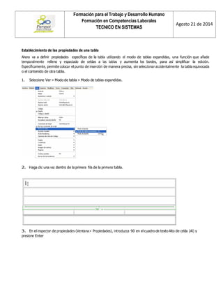 Formación para el Trabajo y Desarrollo Humano 
Formación en Competencias Laborales 
TECNICO EN SISTEMAS 
Agosto 21 de 2014 
Establecimiento de las propiedades de una tabla 
Ahora va a definir propiedades específicas de la tabla utilizando el modo de tablas expandidas, una función que añade temporalmente relleno y espaciado de celdas a las tablas y aumenta los bordes, para así simplificar la edición. Específicamente, permite colocar el punto de inserción de manera precisa, sin seleccionar accidentalmente la tabla equivocada o el contenido de otra tabla. 
1. Seleccione Ver > Modo de tabla > Modo de tablas expandidas. 
2. Haga clic una vez dentro de la primera fila de la primera tabla. 
3. En el inspector de propiedades (Ventana> Propiedades), introduzca 90 en el cuadro de texto Alto de celda (Al) y presione Enter 
 