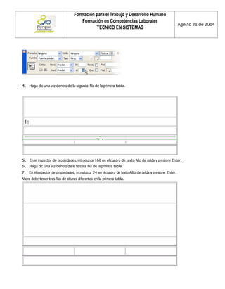 Formación para el Trabajo y Desarrollo Humano 
Formación en Competencias Laborales 
TECNICO EN SISTEMAS 
Agosto 21 de 2014 
4. Haga clic una vez dentro de la segunda fila de la primera tabla. 
5. En el inspector de propiedades, introduzca 166 en el cuadro de texto Alto de celda y presione Enter. 
6. Haga clic una vez dentro de la tercera fila de la primera tabla. 
7. En el inspector de propiedades, introduzca 24 en el cuadro de texto Alto de celda y presione Enter. 
Ahora debe tener tres filas de alturas diferentes en la primera tabla. 
 