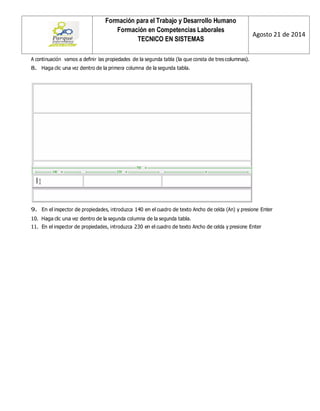 Formación para el Trabajo y Desarrollo Humano 
Formación en Competencias Laborales 
TECNICO EN SISTEMAS 
Agosto 21 de 2014 
A continuación vamos a definir las propiedades de la segunda tabla (la que consta de tres columnas). 
8. Haga clic una vez dentro de la primera columna de la segunda tabla. 
9. En el inspector de propiedades, introduzca 140 en el cuadro de texto Ancho de celda (An) y presione Enter 
10. Haga clic una vez dentro de la segunda columna de la segunda tabla. 
11. En el inspector de propiedades, introduzca 230 en el cuadro de texto Ancho de celda y presione Enter 
 