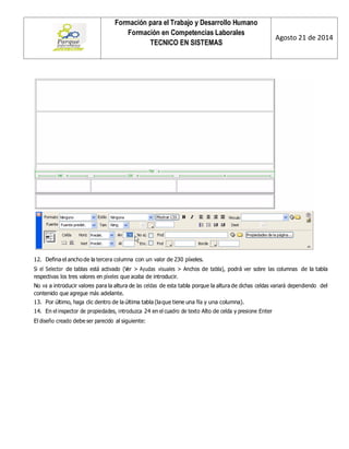Formación para el Trabajo y Desarrollo Humano 
Formación en Competencias Laborales 
TECNICO EN SISTEMAS 
Agosto 21 de 2014 
12. Defina el ancho de la tercera columna con un valor de 230 píxeles. 
Si el Selector de tablas está activado (Ver > Ayudas visuales > Anchos de tabla), podrá ver sobre las columnas de la tabla respectivas los tres valores en píxeles que acaba de introducir. 
No va a introducir valores para la altura de las celdas de esta tabla porque la altura de dichas celdas variará dependiendo del contenido que agregue más adelante. 
13. Por último, haga clic dentro de la última tabla (la que tiene una fila y una columna). 
14. En el inspector de propiedades, introduzca 24 en el cuadro de texto Alto de celda y presione Enter 
El diseño creado debe ser parecido al siguiente: 
 