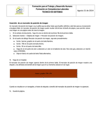 Formación para el Trabajo y Desarrollo Humano 
Formación en Competencias Laborales 
TECNICO EN SISTEMAS 
Agosto 21 de 2014 
Inserción de un marcador de posición de imagen 
Un marcador de posición de imagen es un gráfico que se utiliza hasta que el gráfico definitivo está listo para su incorporación a la página Web. Un marcador de posición de imagen puede resultar útil al crear el diseño de página, pues permite colocar una imagen en una página antes de crear la imagen. 
1. En la ventana de documento, haga clic una vez dentro de la primera fila de la primera tabla. 
2. Seleccione Insertar > Objetos de imagen > Marcador de posición de imagen. 
3. En el cuadro de diálogo Marcador de posición de imagen, siga este procedimiento: 
■ Escriba banner_graphic en el cuadro de texto Nombre. 
■ Escriba 700 en el cuadro de texto Ancho. 
■ Escriba 90 en el cuadro de texto Alto. 
■ Haga clic en el cuadro de color y seleccione un color en el selector de color. Para esta guía, seleccione un marrón rojizo (#993300). 
■ Deje en blanco el cuadro de texto Texto alternativo. 
4. Haga clic en Aceptar. 
El marcador de posición de imagen aparece dentro de la primera tabla. El marcador de posición de imagen muestra una etiqueta y los atributos de tamaño de la imagen que en su momento colocará en ese lugar. 
Cuando se visualiza en un navegador, el texto de etiqueta y tamaño del marcador de posición de imagen no aparecen. 
5. Guarde la página.  