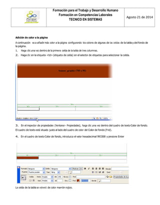 Formación para el Trabajo y Desarrollo Humano 
Formación en Competencias Laborales 
TECNICO EN SISTEMAS 
Agosto 21 de 2014 
Adición de color a la página 
A continuación va a añadir más color a la página configurando los colores de algunas de las celdas de la tabla y del fondo de la página. 
1. Haga clic una vez dentro de la primera celda de la tabla de tres columnas. 
2. Haga clic en la etiqueta <td> (etiqueta de celda) en el selector de etiquetas para seleccionar la celda. 
3. En el inspector de propiedades (Ventana> Propiedades), haga clic una vez dentro del cuadro de texto Color de fondo. 
El cuadro de texto está situado justo al lado del cuadro de color del Color de fondo (Fnd). 
4. En el cuadro de texto Color de fondo, introduzca el valor hexadecimal 993300 y presione Enter 
La celda de la tabla se volverá de color marrón rojizo.  