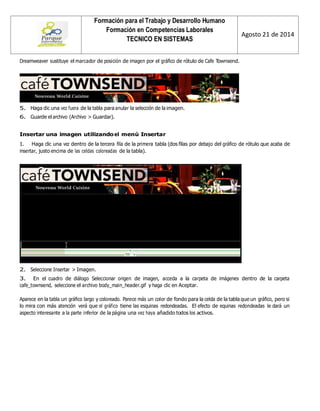 Formación para el Trabajo y Desarrollo Humano 
Formación en Competencias Laborales 
TECNICO EN SISTEMAS 
Agosto 21 de 2014 
Dreamweaver sustituye el marcador de posición de imagen por el gráfico de rótulo de Cafe Townsend. 
5. Haga clic una vez fuera de la tabla para anular la selección de la imagen. 
6. Guarde el archivo (Archivo > Guardar). 
Insertar una imagen utilizando el menú Insertar 
1. Haga clic una vez dentro de la tercera fila de la primera tabla (dos filas por debajo del gráfico de rótulo que acaba de insertar, justo encima de las celdas coloreadas de la tabla). 
2. Seleccione Insertar > Imagen. 
3. En el cuadro de diálogo Seleccionar origen de imagen, acceda a la carpeta de imágenes dentro de la carpeta cafe_townsend, seleccione el archivo body_main_header.gif y haga clic en Aceptar. 
Aparece en la tabla un gráfico largo y coloreado. Parece más un color de fondo para la celda de la tabla que un gráfico, pero si lo mira con más atención verá que el gráfico tiene las esquinas redondeadas. El efecto de equinas redondeadas le dará un aspecto interesante a la parte inferior de la página una vez haya añadido todos los activos. 
 