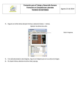 Formación para el Trabajo y Desarrollo Humano 
Formación en Competencias Laborales 
TECNICO EN SISTEMAS 
Agosto 21 de 2014 
4. Haga clic en la ficha Activos del panel Archivos o seleccione Ventana > Activos. 
Aparecen los activos de su sitio. 
Botón Imágenes 
5. Si no está seleccionada la vista Imágenes, haga clic en Imágenes para ver sus activos de imagen. 
6. En el panel Activos, seleccione el archivo street_sign.jpg.  