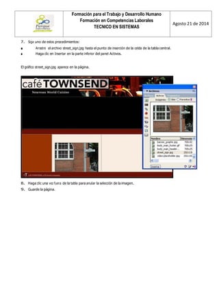 Formación para el Trabajo y Desarrollo Humano 
Formación en Competencias Laborales 
TECNICO EN SISTEMAS 
Agosto 21 de 2014 
7. Siga uno de estos procedimientos: 
■ Arrastre el archivo street_sign.jpg hasta el punto de inserción de la celda de la tabla central. 
■ Haga clic en Insertar en la parte inferior del panel Activos. 
El gráfico street_sign.jpg aparece en la página. 
8. Haga clic una vez fuera de la tabla para anular la selección de la imagen. 
9. Guarde la página.  