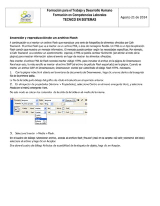 Formación para el Trabajo y Desarrollo Humano 
Formación en Competencias Laborales 
TECNICO EN SISTEMAS 
Agosto 21 de 2014 
Inserción y reproducción de un archivo Flash 
A continuación va a insertar un archivo Flash que reproduce una serie de fotografías de alimentos ofrecidos por Cafe Townsend. El archivo Flash que va a insertar es un archivo FMA, o área de mensajería flexible. Un FMA es un tipo de aplicación Flash común que muestra un mensaje informativo. El mensaje puede cambiar según las necesidades específicas. Por ejemplo, si Cafe Townsend va a celebrar un acontecimiento especial, el FMA se podría cambiar fácilmente (sin afectar al resto de la página) para mostrar información sobre el evento en lugar de mostrar los alimentos ofrecidos. 
Para insertar el archivo FMA de Flash necesita insertar código HTML para incrustar el archivo en la página de Dreamweaver. Para hacer esto, lo más sencillo es insertar el archivo SWF (el archivo de película Flash exportado) en la página. Cuando se inserta un archivo SWF en Dreamweaver, Dreamweaver escribe por usted todo el código Flash HTML necesario. 
1. Con la página index.html abierta en la ventana de documento de Dreamweaver, haga clic una vez dentro de la segunda fila de la primera tabla. 
La fila de la tabla justo debajo del gráfico de rótulo introducido en el apartado anterior. 
2. En el inspector de propiedades (Ventana > Propiedades), seleccione Centro en el menú emergente Horiz, y seleccione Medio en el menú emergente Vert. 
De este modo se colocan los contenidos de la celda de la tabla en el medio de la misma. 
3. Seleccione Insertar > Media > Flash. 
En el cuadro de diálogo Seleccionar archivo, acceda al archivo flash_fma.swf (está en la carpeta raíz cafe_townsend del sitio) seleccione el archivo y haga clic en Aceptar. 
Si se abre el cuadro de diálogo Atributos de accesibilidad de la etiqueta de objeto, haga clic en Aceptar. 
 