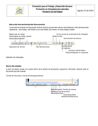 Formación para el Trabajo y Desarrollo Humano 
Formación en Competencias Laborales 
TECNICO EN SISTEMAS 
Agosto 21 de 2014 
Barra de herramientas de Documento 
La barra de herramientas de Documento contiene botones que permiten alternar entre diferentes vistas del documento rápidamente: vista Código, vista Diseño y una vista dividida que muestra las vistas Código y Diseño. 
Mostrar vista de código 
Mostrar vistas de código y diseño 
Mostrar vista de diseño 
No hay errores de comprobación de navegador 
Validar formato 
Administración de archivos 
Depuración del servidor 
Título del documento 
Ayudas visuales 
Ver opciones 
Actualizar vista de diseño 
Vista previa/Depurar en explorador 
Selector de etiquetas 
Barra de estado 
La barra de estado, situada en la parte inferior de la ventana de documento, proporciona información adicional sobre el documento que está creando. 
Tamaño del documento y tiempo de descarga estimado 
Menú emergente Tamaño de ventana 
Establecer nivel de aumento 
Herramienta Zoom 
Herramienta Mano 
Herramienta Seleccionar  
