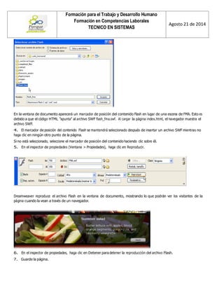 Formación para el Trabajo y Desarrollo Humano 
Formación en Competencias Laborales 
TECNICO EN SISTEMAS 
Agosto 21 de 2014 
En la ventana de documento aparecerá un marcador de posición del contenido Flash en lugar de una escena de FMA. Esto es debido a que el código HTML “apunta” al archivo SWF flash_fma.swf. Al cargar la página index.html, el navegador muestra el archivo SWF. 
4. El marcador de posición del contenido Flash se mantendrá seleccionado después de insertar un archivo SWF mientras no haga clic en ningún otro punto de la página. 
Si no está seleccionado, seleccione el marcador de posición del contenido haciendo clic sobre él. 
5. En el inspector de propiedades (Ventana > Propiedades), haga clic en Reproducir. 
Dreamweaver reproduce el archivo Flash en la ventana de documento, mostrando lo que podrán ver los visitantes de la página cuando la vean a través de un navegador. 
6. En el inspector de propiedades, haga clic en Detener para detener la reproducción del archivo Flash. 
7. Guarde la página.  