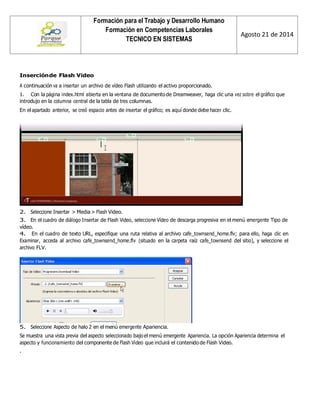 Formación para el Trabajo y Desarrollo Humano 
Formación en Competencias Laborales 
TECNICO EN SISTEMAS 
Agosto 21 de 2014 
Inserción de Flash Video 
A continuación va a insertar un archivo de vídeo Flash utilizando el activo proporcionado. 
1. Con la página index.html abierta en la ventana de documento de Dreamweaver, haga clic una vez sobre el gráfico que introdujo en la columna central de la tabla de tres columnas. 
En el apartado anterior, se creó espacio antes de insertar el gráfico; es aquí donde debe hacer clic. 
2. Seleccione Insertar > Media > Flash Video. 
3. En el cuadro de diálogo Insertar de Flash Video, seleccione Vídeo de descarga progresiva en el menú emergente Tipo de vídeo. 
4. En el cuadro de texto URL, especifique una ruta relativa al archivo cafe_townsend_home.flv; para ello, haga clic en Examinar, acceda al archivo cafe_townsend_home.flv (situado en la carpeta raíz cafe_townsend del sitio), y seleccione el archivo FLV. 
5. Seleccione Aspecto de halo 2 en el menú emergente Apariencia. 
Se muestra una vista previa del aspecto seleccionado bajo el menú emergente Apariencia. La opción Apariencia determina el aspecto y funcionamiento del componente de Flash Video que incluirá el contenido de Flash Video. 
.  