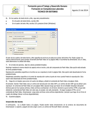 Formación para el Trabajo y Desarrollo Humano 
Formación en Competencias Laborales 
TECNICO EN SISTEMAS 
Agosto 21 de 2014 
6. En los cuadros de texto Ancho y Alto, siga este procedimiento: 
■ En el cuadro de texto Ancho, escriba 180. 
■ En el cuadro de texto Alto, escriba 135 y presione Enter (Windows) 
El valor de los cuadros de texto Ancho y Alto especifica la anchura y la altura en píxeles del archivo FLV. Puede ajustar los valores arbitrariamente para cambiar el tamaño del Flash Video en su página Web. Al aumentar las dimensiones de un vídeo, suele deteriorarse la calidad del vídeo. 
7. En el resto de opciones, deje los valores predeterminados: 
Restringir mantiene la misma relación de aspecto entre el ancho y alto del componente de Flash Video. Esta opción está activada de forma predeterminada. 
Reproducción automática especifica si el archivo se va a reproducir al abrir la página Web. Esta opción está desactivada de forma predeterminada. 
Rebobinado automático especifica si el control de reproducción vuelve al punto de inicio cuando finalice la reproducción. Esta opción está desactivada de forma predeterminada. 
8. Haga clic en Aceptar para cerrar el cuadro de diálogo y añadir el contenido de Flash Video a la página Web. 
El comando Insertar Flash Video crea un archivo de reproducción de vídeo SWF y un archivo de skin SWF que se utilizan para reproducir el contenido de Flash Video en una página Web. (Quizás tenga que hacer clic en el botón Actualizar del panel Archivos para ver los nuevos archivos.) Estos archivos se almacenan en el mismo directorio que el archivo HTML al que está añadiendo contenido de Flash Video (en este caso, la carpeta raíz cafe_townsend). Al cargar la página HTML con el contenido de Flash Video, Dreamweaver carga estos archivos como archivos dependientes (siempre que haga clic en Sí en el cuadro de diálogo Colocar archivos dependientes). 
9. Guarde la página. 
Inserción de texto 
A continuación, va a añadir texto a la página. Puede escribir texto directamente en la ventana de documento de Dreamweaver o copiarlo y pegarlo de otro origen (como un archivo de Microsoft Word o de texto.  