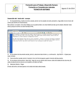 Formación para el Trabajo y Desarrollo Humano 
Formación en Competencias Laborales 
TECNICO EN SISTEMAS 
Agosto 21 de 2014 
Inserción del texto del cuerpo 
1. En el panel Archivos, localice el archivo sample_text.txt (en la carpeta raíz cafe_townsend) y haga doble clic en el icono del archivo para abrirlo en Dreamweaver. 
Esta ventana se muestra en la vista Código y no se puede cambiar a la vista Diseño (la vista que ha estado utilizando hasta ahora) porque el archivo no tiene formato HTML. 
2. En la ventana de documento sample_text.txt, seleccionar todo el texto y, a continuación, elija Edición > Copiar para copiar el texto. 
3. Cierre el archivo sample_text.txt haciendo clic en la X de la esquina superior derecha del documento. 
4. En la ventana de documento index.html, haga clic una vez dentro de la tercera celda de la tabla de tres columnas (la celda a la derecha de la columna con el gráfico y el vídeo de Flash). 
5. Seleccione Edición> Pegar. 
El texto del archivo de texto aparece en la celda de la tabla seleccionada.  