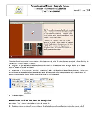 Formación para el Trabajo y Desarrollo Humano 
Formación en Competencias Laborales 
TECNICO EN SISTEMAS 
Agosto 21 de 2014 
Dependiendo de la resolución de su monitor, el texto ampliará la tabla de tres columnas para darle cabida al texto. De momento, no se preocupe por el aspecto. 
6. Asegúrese de que el punto de inserción continúa en la celda de la taba donde acaba de pegar el texto. Si no lo está, haga clic dentro de la celda de la tabla. 
7. En el inspector de propiedades (Ventana > Propiedades), seleccione Superior en el menú emergente Vert. El texto que acaba de pegar se alineará en la parte superior de la celda. Si no aparece el menú emergente Vert, haga clic en la flecha de ampliación situada en la esquina inferior derecha del inspector de propiedades. 
8. Guarde la página. 
Inserción de texto de una barra de navegación 
A continuación va a insertar texto para una barra de navegación. 
1. Haga clic una vez dentro de la primera columna de la tabla de tres columnas (la columna de color marrón rojizo).  