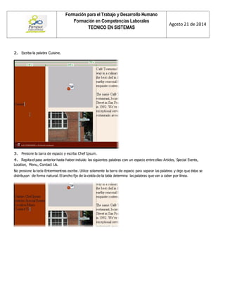 Formación para el Trabajo y Desarrollo Humano 
Formación en Competencias Laborales 
TECNICO EN SISTEMAS 
Agosto 21 de 2014 
2. Escriba la palabra Cuisine. 
3. Presione la barra de espacio y escriba Chef Ipsum. 
4. Repita el paso anterior hasta haber incluido las siguientes palabras con un espacio entre ellas: Articles, Special Events, Location, Menu, Contact Us. 
No presione la tecla Entermientras escribe. Utilice solamente la barra de espacio para separar las palabras y deje que éstas se distribuyan de forma natural. El ancho fijo de la celda de la tabla determina las palabras que van a caber por línea. 
 