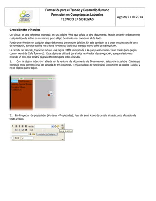 Formación para el Trabajo y Desarrollo Humano 
Formación en Competencias Laborales 
TECNICO EN SISTEMAS 
Agosto 21 de 2014 
Creación de vínculos 
Un vínculo es una referencia insertada en una página Web que señala a otro documento. Puede convertir prácticamente cualquier tipo de activo en un vínculo, pero el tipo de vínculo más común es el de texto. 
Puede crear vínculos en cualquier etapa del proceso de creación del sitio. En este apartado va a crear vínculos para la barra de navegación, aunque todavía no lo haya formateado para que aparezca como barra de navegación. 
La carpeta raíz de cafe_townsend incluye una página HTML completada a la que puede enlazar con el vínculo (una página con un menú de Cafe Townsend). Esta página se utilizará para todos los vínculos de navegación, aunque si estuviera creando un sitio real tendría páginas diferentes para estos vínculos. 
1. Con la página index.html abierta en la ventana de documento de Dreamweaver, seleccione la palabra Cuisine que introdujo en la primera celda de la tabla de tres columnas. Tenga cuidado de seleccionar únicamente la palabra Cuisine, y no el espacio que le sigue. 
2. En el inspector de propiedades (Ventana > Propiedades), haga clic en el icono de carpeta situado junto al cuadro de texto Vínculo. 
 