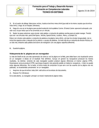 Formación para el Trabajo y Desarrollo Humano 
Formación en Competencias Laborales 
TECNICO EN SISTEMAS 
Agosto 21 de 2014 
3. En el cuadro de diálogo Seleccionar archivo, localice el archivo menu.html (que está en la misma carpeta que el archivo index.html) y haga clic en Aceptar (Windows). 
4. Haga clic una vez en la página para anular la selección de la palabra Cuisine. El texto Cuisine aparecerá subrayado y de color azul, lo que indica que se ha convertido en un vínculo. 
5. Repita los pasos anteriores para vincular cada palabra o conjunto de palabras escritas para así poder navegar. Tendrá que crear seis vínculos más: para Chef Ipsum, Articles, Special Events, Location, Menu, y Contact Us. 
Enlace con vínculos cada palabra o conjunto de palabras a la página menu.html, y al crear los vínculos tengacuidado de no incluir los espacios antes y después de las palabras o grupos de palabras. Se trata sólo de un conjunto de vínculos ficticios; en un sitio real, enlazaría cada palabra de la barra de navegación con una página específica diferente. 
6. Guarde la página. 
Vista previa de la página en un navegador 
La vista de Diseño le da una idea aproximada de cómo se verá la página en la Web, pero debe hacer una visualización previa en un navegador si desea ver el resultado final definitivo. Aunque en general los navegadores producen los mismos resultados, las distintas versiones de cada navegador pueden producir algunas diferencias al mostrar páginas HTML. Dreamweaver procura producir HTML que tenga el aspecto más parecido posible en todos los navegadores, si bien no puede evitar algunas diferencias. Por lo tanto, el único modo de comprobar lo que van a ver los usuarios de su página una vez publicada, es visualizándola previamente en un navegador. 
1. Asegúrese de que el archivo index.html esté activo en la ventana de documento. 
2. Presione F12 (Windows) 
Si no está abierto, su navegador principal se iniciará mostrando la página index. 
 