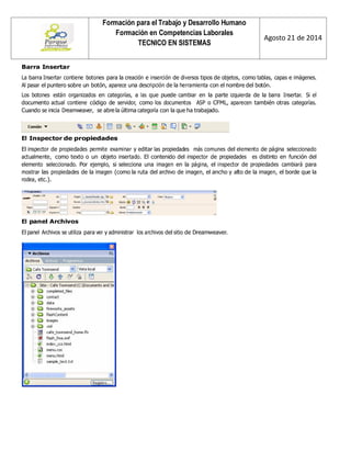 Formación para el Trabajo y Desarrollo Humano 
Formación en Competencias Laborales 
TECNICO EN SISTEMAS 
Agosto 21 de 2014 
Barra Insertar 
La barra Insertar contiene botones para la creación e inserción de diversos tipos de objetos, como tablas, capas e imágenes. Al pasar el puntero sobre un botón, aparece una descripción de la herramienta con el nombre del botón. 
Los botones están organizados en categorías, a las que puede cambiar en la parte izquierda de la barra Insertar. Si el documento actual contiene código de servidor, como los documentos ASP o CFML, aparecen también otras categorías. Cuando se inicia Dreamweaver, se abre la última categoría con la que ha trabajado. 
El Inspector de propiedades 
El inspector de propiedades permite examinar y editar las propiedades más comunes del elemento de página seleccionado actualmente, como texto o un objeto insertado. El contenido del inspector de propiedades es distinto en función del elemento seleccionado. Por ejemplo, si selecciona una imagen en la página, el inspector de propiedades cambiará para mostrar las propiedades de la imagen (como la ruta del archivo de imagen, el ancho y alto de la imagen, el borde que la rodea, etc.). 
El panel Archivos 
El panel Archivos se utiliza para ver y administrar los archivos del sitio de Dreamweaver. 
 