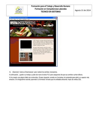Formación para el Trabajo y Desarrollo Humano 
Formación en Competencias Laborales 
TECNICO EN SISTEMAS 
Agosto 21 de 2014 
3. (Opcional) Vuelva a Dreamweaver para realizar los cambios necesarios. 
A continuación, guarde su trabajo y pulse de nuevo la tecla F12 para asegurarse de que sus cambios surten efecto. 
Ya ha creado una página Web con contenidos. El paso siguiente consiste en formatear el contenido para darle un aspecto más atractivo. En el siguiente tutorial, aprenderá a formatear el texto que ha añadido utilizando hojas de estilos CSS. 
