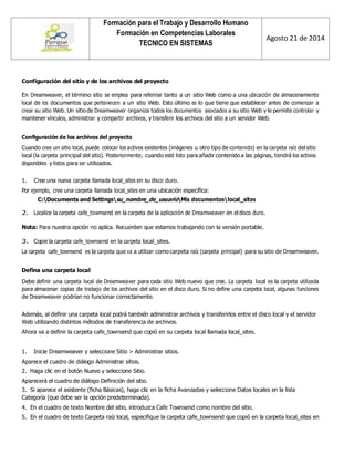 Formación para el Trabajo y Desarrollo Humano 
Formación en Competencias Laborales 
TECNICO EN SISTEMAS 
Agosto 21 de 2014 
Configuración del sitio y de los archivos del proyecto 
En Dreamweaver, el término sitio se emplea para referirse tanto a un sitio Web como a una ubicación de almacenamiento local de los documentos que pertenecen a un sitio Web. Esto último es lo que tiene que establecer antes de comenzar a crear su sitio Web. Un sitio de Dreamweaver organiza todos los documentos asociados a su sitio Web y le permite controlar y mantener vínculos, administrar y compartir archivos, y transferir los archivos del sitio a un servidor Web. 
Configuración de los archivos del proyecto 
Cuando cree un sitio local, puede colocar los activos existentes (imágenes u otro tipo de contenido) en la carpeta raíz del sitio local (la carpeta principal del sitio). Posteriormente, cuando esté listo para añadir contenido a las páginas, tendrá los activos disponibles y listos para ser utilizados. 
1. Cree una nueva carpeta llamada local_sites en su disco duro. 
Por ejemplo, cree una carpeta llamada local_sites en una ubicación específica: 
C:Documents and Settingssu_nombre_de_usuarioMis documentoslocal_sites 
2. Localice la carpeta cafe_townsend en la carpeta de la aplicación de Dreamweaver en el disco duro. 
Nota: Para nuestra opción no aplica. Recuerden que estamos trabajando con la versión portable. 
3. Copie la carpeta cafe_townsend en la carpeta local_sites. 
La carpeta cafe_townsend es la carpeta que va a utilizar como carpeta raíz (carpeta principal) para su sitio de Dreamweaver. 
Defina una carpeta local 
Debe definir una carpeta local de Dreamweaver para cada sitio Web nuevo que cree. La carpeta local es la carpeta utilizada para almacenar copias de trabajo de los archivos del sitio en el disco duro. Si no define una carpeta local, algunas funciones de Dreamweaver podrían no funcionar correctamente. 
Además, al definir una carpeta local podrá también administrar archivos y transferirlos entre el disco local y el servidor Web utilizando distintos métodos de transferencia de archivos. 
Ahora va a definir la carpeta cafe_townsend que copió en su carpeta local llamada local_sites. 
1. Inicie Dreamweaver y seleccione Sitio > Administrar sitios. 
Aparece el cuadro de diálogo Administrar sitios. 
2. Haga clic en el botón Nuevo y seleccione Sitio. 
Aparecerá el cuadro de diálogo Definición del sitio. 
3. Si aparece el asistente (ficha Básicas), haga clic en la ficha Avanzadas y seleccione Datos locales en la lista Categoría (que debe ser la opción predeterminada). 
4. En el cuadro de texto Nombre del sitio, introduzca Cafe Townsend como nombre del sitio. 
5. En el cuadro de texto Carpeta raíz local, especifique la carpeta cafe_townsend que copió en la carpeta local_sites en  