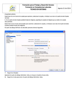 Formación para el Trabajo y Desarrollo Humano 
Formación en Competencias Laborales 
TECNICO EN SISTEMAS 
Agosto 21 de 2014 
el apartado anterior. 
Puede hacer clic en el icono de la carpeta para examinar y seleccionar la carpeta, o introducir una ruta en el cuadro de texto Carpeta raíz local. 
6. En el cuadro de texto Carpeta predeterminada de imágenes, especifique la carpeta de imágenes que ya existe en la carpeta cafe_townsend. 
Puede hacer clic en el icono de la carpeta para examinar y seleccionar la carpeta, o introducir una ruta en el cuadro de texto Carpeta predeterminada de imágenes. 
El cuadro de diálogo Definición de sitio debe parecerse ahora al siguiente. 
7. Haga clic en Aceptar. 
Aparecerá el cuadro de diálogo Administrar sitios, en el que se muestra el nuevo sitio. 
8. Haga clic en Listo para cerrar el cuadro de diálogo Administrar sitios.  
