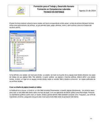 59 
Formación para el Trabajo y Desarrollo Humano 
Formación en Competencias Laborales 
TECNICO EN SISTEMAS 
Agosto 21 de 2014 
4 
El panel Archivos mostrará ahora la nueva carpeta raíz local correspondiente al sitio actual. La lista de archivos del panel Archivos actúa como administrador de archivos, ya que permite copiar, pegar, eliminar, mover y abrir archivos como si se tratara del escritorio del PC. 
Ya ha definido una carpeta raíz local para el sitio. La carpeta raíz local es el punto de su equipo local donde almacena las copias de trabajo de sus páginas Web. Más adelante, si quiere publicar sus páginas y hacerlas públicas, deberá definir una carpeta remota, es decir, un lugar en un equipo remoto donde resida un servidor Web y donde se almacenen las copias publicadas de sus archivos locales. 
Crear un diseño de página basado en tablas 
Lo habitual no es empezar a construir un sitio Web iniciando Dreamweaver y creando páginas directamente. Los primeros pasos para crear un sitio Web debe darlos sobre una hoja de papel, o en una aplicación de edición gráfica como Macromedia Fireworks. Los diseñadores gráficos suelen crear un boceto artístico general del sitio Web (también conocido como “maqueta”), con el fin de mostrárselo al cliente y asegurarse de que la idea inicial para el sitio Web recibe la aprobación del cliente.  
