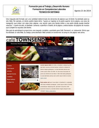 Formación para el Trabajo y Desarrollo Humano 
Formación en Competencias Laborales 
TECNICO EN SISTEMAS 
Agosto 21 de 2014 
Una maqueta está formada por una cantidad indeterminada de elementos de páginas que el cliente ha solicitado para su sitio Web. Por ejemplo, el cliente podría haber dicho: "quiero un logotipo en la parte superior de la página, una zona de navegación que enlace con estas otras páginas, una sección para una tienda online y una parte donde pueda insertar videoclips.” A partir de esto, el diseñador comienza a planificar el diseño de la página y realiza bocetos de páginas de muestra que cumplen los requisitos del cliente. 
Esta guía de aprendizaje le proporciona una maqueta completa y aprobada para Cafe Townsend, un restaurante ficticio que ha solicitado un sitio Web. Su trabajo como diseñador Web consiste en transformar el comp en una página web activa. 
 