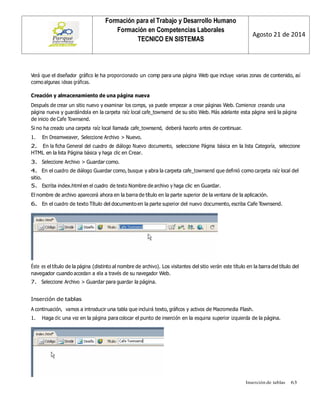 Inserción de tablas 63 
Formación para el Trabajo y Desarrollo Humano 
Formación en Competencias Laborales 
TECNICO EN SISTEMAS 
Agosto 21 de 2014 
Verá que el diseñador gráfico le ha proporcionado un comp para una página Web que incluye varias zonas de contenido, así como algunas ideas gráficas. 
Creación y almacenamiento de una página nueva 
Después de crear un sitio nuevo y examinar los comps, ya puede empezar a crear páginas Web. Comience creando una página nueva y guardándola en la carpeta raíz local cafe_townsend de su sitio Web. Más adelante esta página será la página de inicio de Cafe Townsend. 
Si no ha creado una carpeta raíz local llamada cafe_townsend, deberá hacerlo antes de continuar. 
1. En Dreamweaver, Seleccione Archivo > Nuevo. 
2. En la ficha General del cuadro de diálogo Nuevo documento, seleccione Página básica en la lista Categoría, seleccione HTML en la lista Página básica y haga clic en Crear. 
3. Seleccione Archivo > Guardar como. 
4. En el cuadro de diálogo Guardar como, busque y abra la carpeta cafe_townsend que definió como carpeta raíz local del sitio. 
5. Escriba index.html en el cuadro de texto Nombre de archivo y haga clic en Guardar. 
El nombre de archivo aparecerá ahora en la barra de título en la parte superior de la ventana de la aplicación. 
6. En el cuadro de texto Título del documento en la parte superior del nuevo documento, escriba Cafe Townsend. 
Éste es el título de la página (distinto al nombre de archivo). Los visitantes del sitio verán este título en la barra del título del navegador cuando accedan a ella a través de su navegador Web. 
7. Seleccione Archivo > Guardar para guardar la página. 
Inserción de tablas 
A continuación, vamos a introducir una tabla que incluirá texto, gráficos y activos de Macromedia Flash. 
1. Haga clic una vez en la página para colocar el punto de inserción en la esquina superior izquierda de la página. 
 