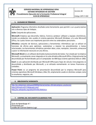 SERVICIO NACIONAL DE APRENDIZAJE SENA
SISTEMA INTEGRADO DE GESTIÓN
Procedimiento Ejecución de la Formación Profesional Integral
GUÍA DE APRENDIZAJE
Versión:02
Código:GFPI-F-019
Aplicación: Programa informático diseñado como herramienta para permitir a un usuario realizar
uno o diversos tipos de trabajos.
Suite: Conjunto de aplicaciones.
Microsoft: Empresa que desarrolla, fabrica, licencia y produce software y equipos electrónicos,
siendo sus productos más usados el sistema operativo Microsoft Windows y la suite Microsoft
Office, los cuales tienen una importante posición entre los ordenadores personales.
Ofimática: conjunto de técnicas, aplicaciones y herramientas informáticas que se utilizan en
funciones de oficina para optimizar, automatizar y mejorar los procedimientos o tareas
relacionadas. Las herramientas ofimáticas permiten idear, crear, manipular, transmitir, almacenar
o parar la información necesaria en una oficina.
Microsoft Word: es un software destinado al procesamiento de textos. Fue creado por la empresa
Microsoft, y actualmente viene integrado en la suite ofimática Microsoft Office. Originalmente fue
desarrollado por Richard Brodie para el computador de IBM bajo sistema operativo DOS en 1983.
Excel: es una aplicación distribuida por Microsoft Office para hojas de cálculo. Este programa es
desarrollado y distribuido por Microsoft, y es utilizado normalmente en tareas financieras y
contables.
Power Point: es un programa de presentación desarrollado por la empresa Microsoft para
sistemas operativos Microsoft Windows y Mac OS, ampliamente usado en distintos campos como
la enseñanza, negocios, etc.
http://es.slideshare.net/guest29069e/herramientas-ofimaticastipos-y-evolucion
http://ofimatica10-3.blogspot.com/
http://es.wikipedia.org/wiki/Ofim%C3%A1tica
Guía de Aprendizaje # 1
Presentado por:
Estella del Carmen Saleme Lugo
6. BIBLIOGRAFÍA/ WEBGRAFÍA
7. CONTROL DEL DOCUMENTO (ELABORADA POR)
5. GLOSARIO DE TÉRMINOS
 