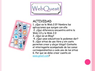 ACTIVIDAD
1. ¿Qué es la Web.2.0? Nombre las
aplicaciones que surgen con ella
2. ¿Qué diferencia encuentra entre la
Web 1.0 y la Web 2.0
3. ¿Qué es un Blog?
4. ¿Qué usos educativos le podemos dar?
5. ¿Qué sitios de uso libre y sin costo
permiten crear y alojar blogs? Conteste
el interrogante acompañado de los conos
correspondientes a cada uno de los sitios
6. Por qué se debe crear cuenta en
www.gmail.com?
 