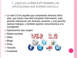 1. ¿QUÉ ES LA WEB.2.0? NOMBRE LAS
APLICACIONES QUE SURGEN CON ELLA
 La web 2.0 es aquella que comprende diversos sitios
web, que hacen mas fácil compartir información, esto
permite interactuar con diversos usuarios, y nos permite
realizar trabajos, y también aportar conocimientos a la
navegación.
 Aplicaciones que surgen:
 Redes sociales
 Wikis
 Blogs
 Flickr
 Youtube
 Facebook
 