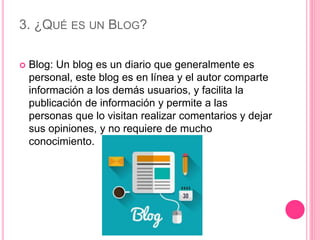 3. ¿QUÉ ES UN BLOG?
 Blog: Un blog es un diario que generalmente es
personal, este blog es en línea y el autor comparte
información a los demás usuarios, y facilita la
publicación de información y permite a las
personas que lo visitan realizar comentarios y dejar
sus opiniones, y no requiere de mucho
conocimiento.
 